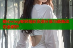 糖心vlog蛇姬精彩资源分享与最新动态全解析