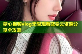 糖心视频vlog无限观看蓝奏云资源分享全攻略