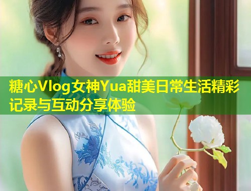 糖心Vlog女神Yua甜美日常生活精彩记录与互动分享体验  第1张