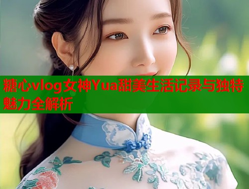 糖心vlog女神Yua甜美生活记录与独特魅力全解析  第1张