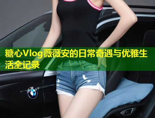 糖心Vlog薇薇安的日常奇遇与优雅生活全记录  第2张