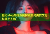 糖心vlog带你深度探索台湾美食文化与风土人情