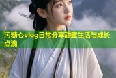 污糖心vlog日常分享甜蜜生活与成长点滴