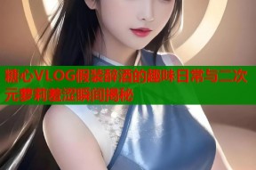 糖心VLOG假装醉酒的趣味日常与二次元萝莉羞涩瞬间揭秘