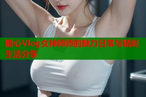 糖心Vlog女神师师的魅力日常与精彩生活分享