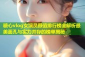 糖心vlog女演员颜值排行榜全解析最美面孔与实力并存的榜单揭秘