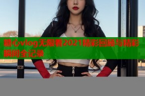 糖心vlog无限看2021精彩回顾与精彩瞬间全记录
