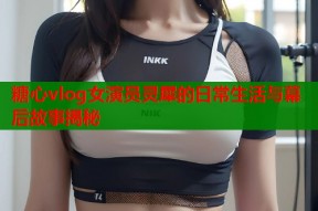 糖心vlog女演员灵犀的日常生活与幕后故事揭秘