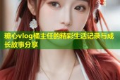 糖心vlog桶主任的精彩生活记录与成长故事分享