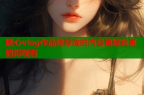 糖心vlog作品推荐谁的内容更精彩更值得观看