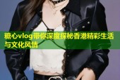 糖心vlog带你深度探秘香港精彩生活与文化风情