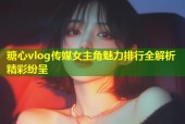 糖心vlog传媒女主角魅力排行全解析精彩纷呈