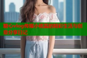 糖心vlog传媒小桃酱的精彩生活与创意分享日记