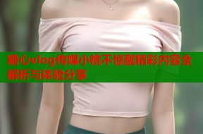 糖心vlog传媒小桃不惊醒精彩内容全解析与体验分享