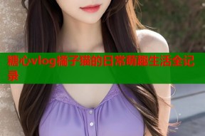 糖心vlog橘子猫的日常萌趣生活全记录