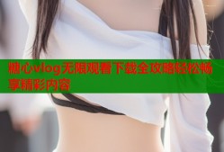 糖心vlog无限观看下载全攻略轻松畅享精彩内容
