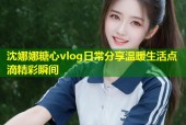 沈娜娜糖心vlog日常分享温暖生活点滴精彩瞬间