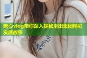 糖心vlog带你深入探秘圭田集团精彩发展故事