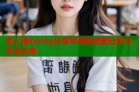 成人糖心vlog分享苹果的甜蜜日常与生活点滴