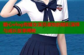 糖心vlog传媒女演员淑怡的精彩演绎与成长故事揭秘