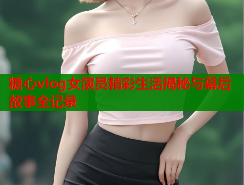 糖心vlog女演员精彩生活揭秘与幕后故事全记录  第1张