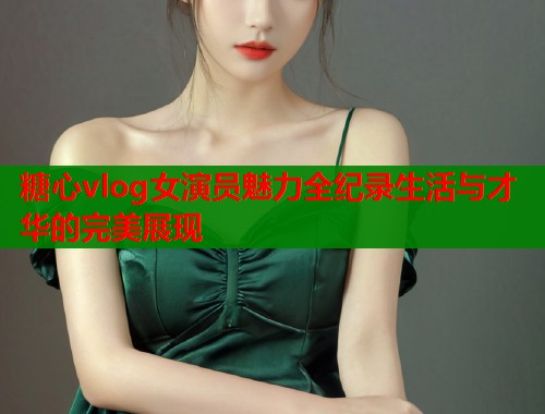 糖心vlog女演员魅力全纪录生活与才华的完美展现  第1张