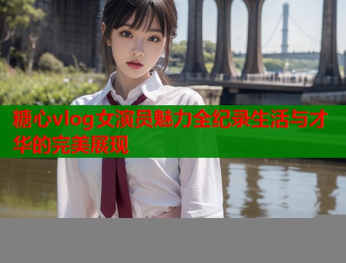 糖心vlog女演员魅力全纪录生活与才华的完美展现  第2张