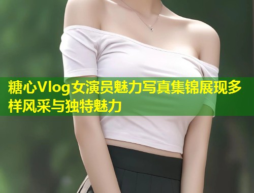 糖心Vlog女演员魅力写真集锦展现多样风采与独特魅力  第1张