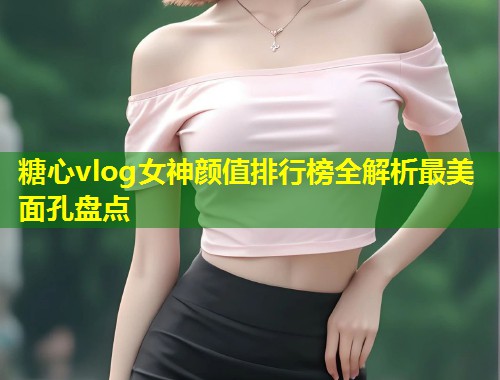 糖心vlog女神颜值排行榜全解析最美面孔盘点  第1张