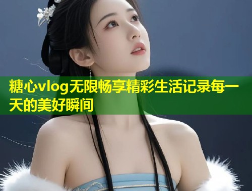 糖心vlog无限畅享精彩生活记录每一天的美好瞬间  第1张