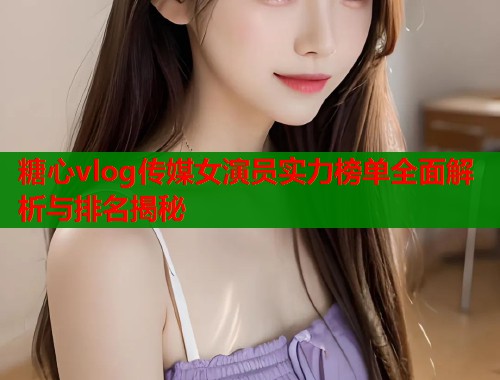 糖心vlog传媒女演员实力榜单全面解析与排名揭秘  第1张