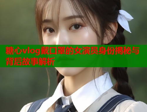 糖心vlog戴口罩的女演员身份揭秘与背后故事解析  第1张
