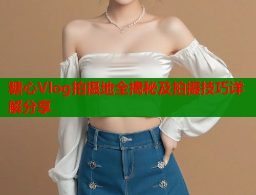 糖心Vlog拍摄地全揭秘及拍摄技巧详解分享  第1张