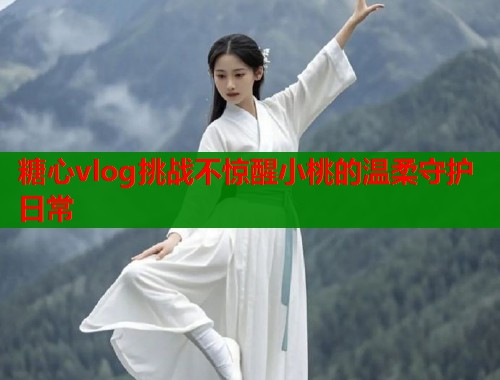糖心vlog挑战不惊醒小桃的温柔守护日常  第1张