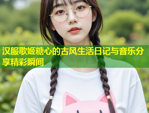 汉服歌姬糖心的古风生活日记与音乐分享精彩瞬间  第1张