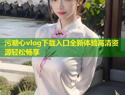 污糖心vlog下载入口全新体验高清资源轻松畅享  第1张