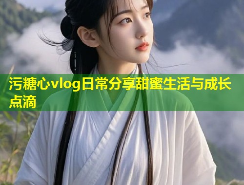污糖心vlog日常分享甜蜜生活与成长点滴  第1张