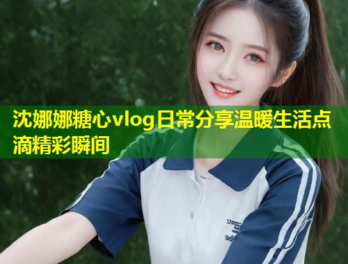 沈娜娜糖心vlog日常分享温暖生活点滴精彩瞬间  第1张