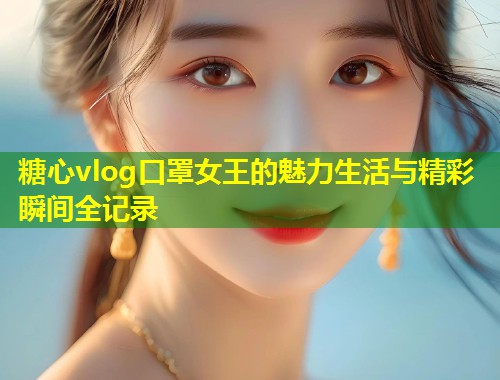 糖心vlog口罩女王的魅力生活与精彩瞬间全记录  第1张