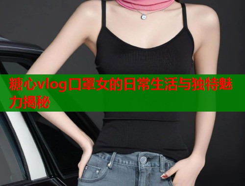 糖心vlog口罩女的日常生活与独特魅力揭秘  第1张