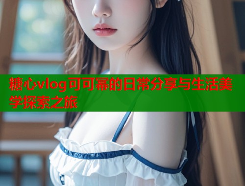 糖心vlog可可幂的日常分享与生活美学探索之旅  第1张
