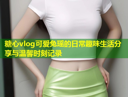 糖心vlog可爱兔瑶的日常趣味生活分享与温馨时刻记录  第1张