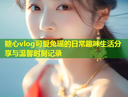糖心vlog可爱兔瑶的日常趣味生活分享与温馨时刻记录  第2张