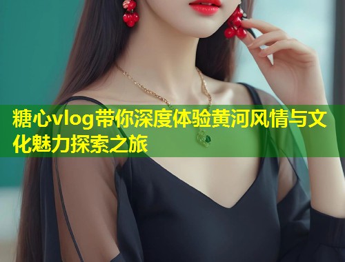 糖心vlog带你深度体验黄河风情与文化魅力探索之旅  第1张