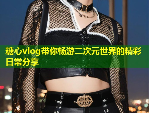 糖心vlog带你畅游二次元世界的精彩日常分享  第1张