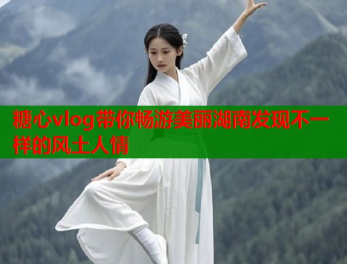 糖心vlog带你畅游美丽湖南发现不一样的风土人情  第1张