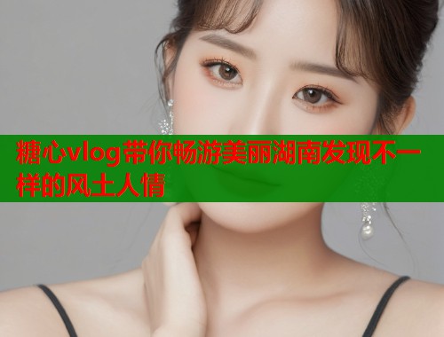 糖心vlog带你畅游美丽湖南发现不一样的风土人情  第2张