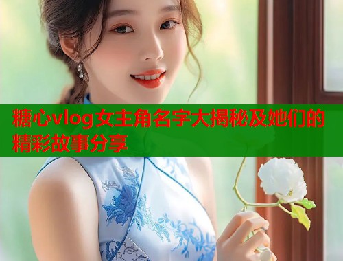 糖心vlog女主角名字大揭秘及她们的精彩故事分享  第1张