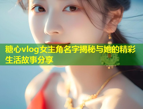 糖心vlog女主角名字揭秘与她的精彩生活故事分享  第1张