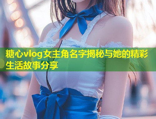 糖心vlog女主角名字揭秘与她的精彩生活故事分享  第2张